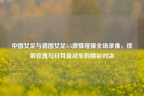 中国女足与德国女足5:5***碰撞全场录像，铿锵玫瑰与日耳曼战车的精彩对决