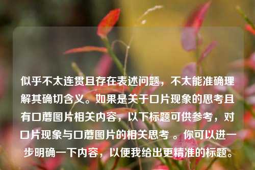 似乎不太连贯且存在表述问题,不太能准确理解其确切含义。如果是关于口片现象的思考且有口蘑图片相关内容,以下标题可供参考,对口片现象与口蘑图片的相关思考 。你可以进一步明确一下内容,以便我给出更精准的标题。
