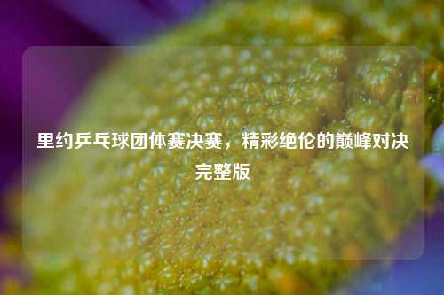 里约乒乓球团体赛决赛，精彩绝伦的巅峰对决完整版