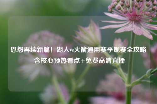 恩怨再续新篇！湖人vs火箭通用赛季观赛全攻略 含核心预热看点+免费高清直播