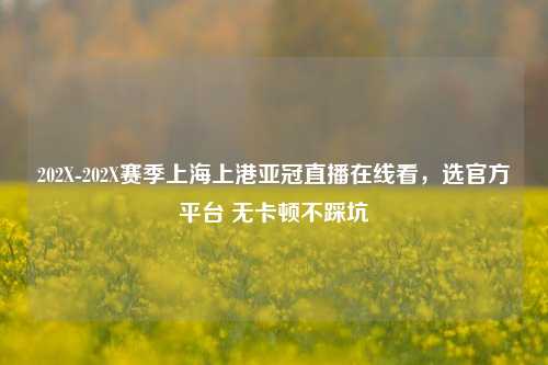 202X-202X赛季上海上港亚冠直播在线看，选官方平台 无卡顿不踩坑