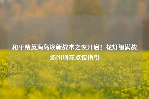 和平精英海岛焕新战术之夜开启！花灯缀满战场附烟花点位指引