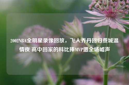 2002NBA全明星录像回放，飞人乔丹回归费城温情夜 高中回家的科比捧MVP遭全场嘘声