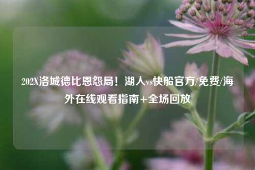 202X洛城德比恩怨局！湖人vs快船官方/免费/海外在线观看指南+全场回放