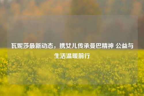 瓦妮莎最新动态，携女儿传承曼巴精神 公益与生活温暖前行