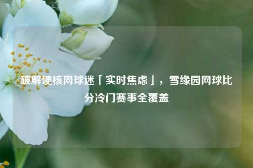 破解硬核网球迷「实时焦虑」，雪缘园网球比分冷门赛事全覆盖