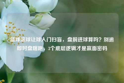 篮球滚球让球入门扫盲，盘前进球算吗？别追即时盘瞎跑，3个底层逻辑才是赢面密码