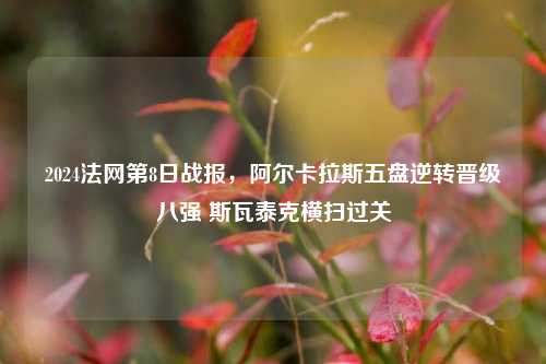 2024法网第8日战报，阿尔卡拉斯五盘逆转晋级八强 斯瓦泰克横扫过关