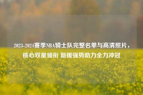 2023-2024赛季NBA骑士队完整名单与高清照片，核心双星领衔 新援强势助力全力冲冠