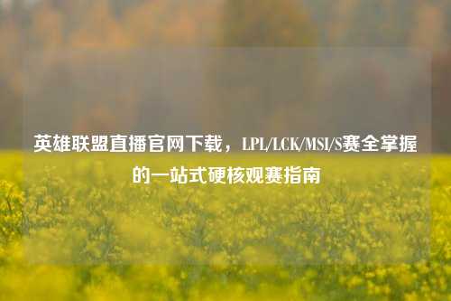 英雄联盟直播官网下载，LPL/LCK/MSI/S赛全掌握的一站式硬核观赛指南