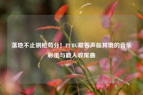落地不止钢枪苟分！PUBG藏着声临其境的音乐彩蛋与戳人收尾曲