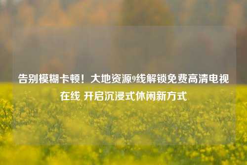 告别模糊卡顿!大地资源9线解锁免费高清电视在线 开启沉浸式休闲新方式