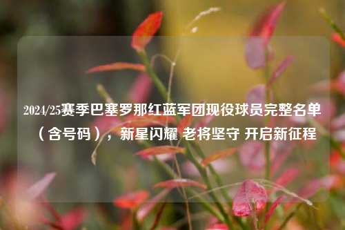 2024/25赛季巴塞罗那红蓝军团现役球员完整名单（含号码），新星闪耀 老将坚守 开启新征程