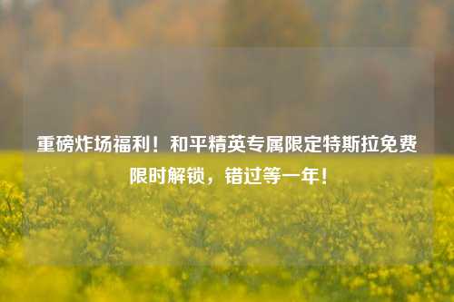 重磅炸场福利！和平精英专属限定特斯拉免费限时解锁，错过等一年！