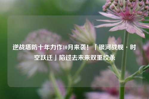 逆战塔防十年力作10月来袭!「银河战舰·时空跃迁」陷过去未来双重绞杀
