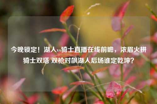 今晚锁定！湖人vs骑士直播在线前瞻，浓眉火拼骑士双塔 双枪对飙湖人后场谁定乾坤？