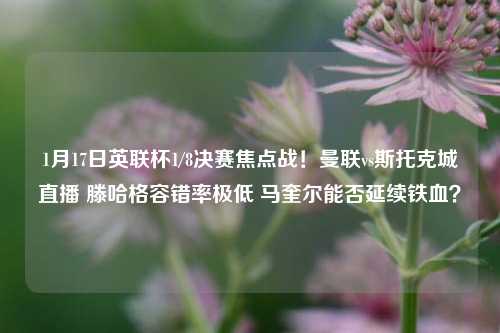 1月17日英联杯1/8决赛焦点战！曼联vs斯托克城直播 滕哈格容错率极低 马奎尔能否延续铁血？