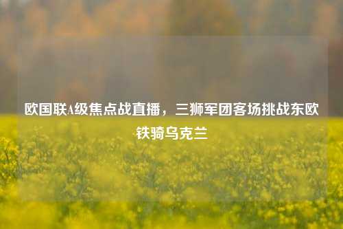 欧国联A级焦点战直播，三狮军团客场挑战东欧铁骑乌克兰
