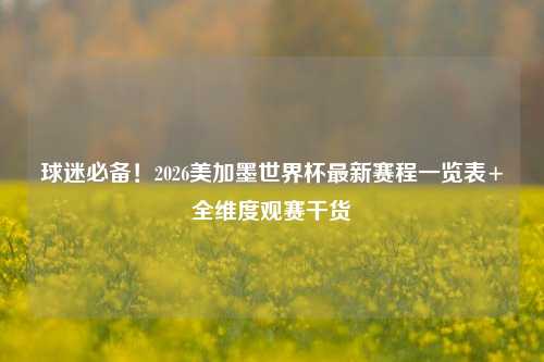 球迷必备!2026美加墨世界杯最新赛程一览表+全维度观赛干货