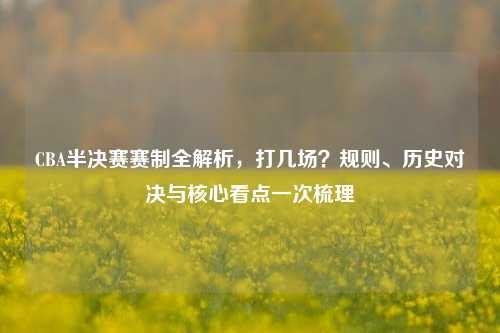 CBA半决赛赛制全解析，打几场？规则、历史对决与核心看点一次梳理