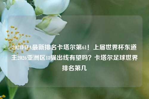 2024FIFA最新排名卡塔尔第61！上届世界杯东道主2026亚洲区18强出线有望吗？卡塔尔足球世界排名第几