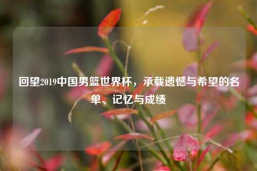 回望2019中国男篮世界杯，承载遗憾与希望的名单、记忆与成绩