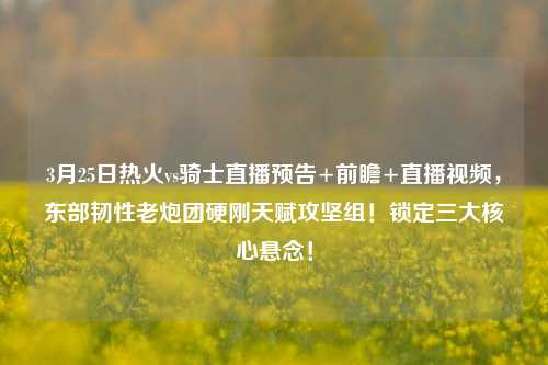 3月25日热火vs骑士直播预告+前瞻+直播视频，东部韧性老炮团硬刚天赋攻坚组！锁定三大核心悬念！