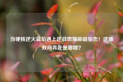 当硬核逆火蓝焰遇上逆战燃爆原唱张杰！这场双向奔赴是哪期？