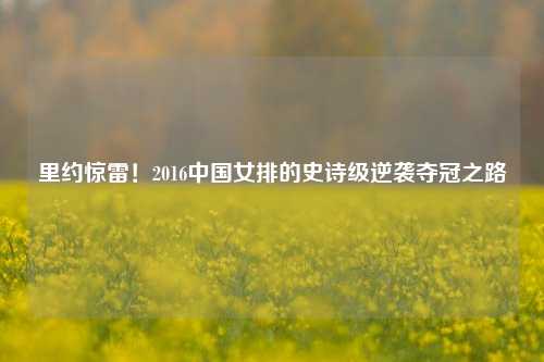 里约惊雷！2016中国女排的史诗级逆袭夺冠之路
