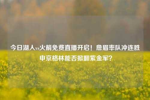 今日湖人vs火箭免费直播开启！詹眉率队冲连胜 申京格林能否掀翻紫金军？