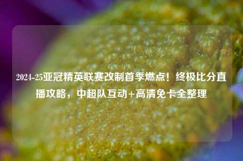 2024-25亚冠精英联赛改制首季燃点！终极比分直播攻略，中超队互动+高清免卡全整理