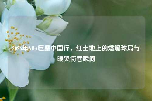 2026年NBA巨星中国行，红土地上的燃爆球局与暖哭街巷瞬间