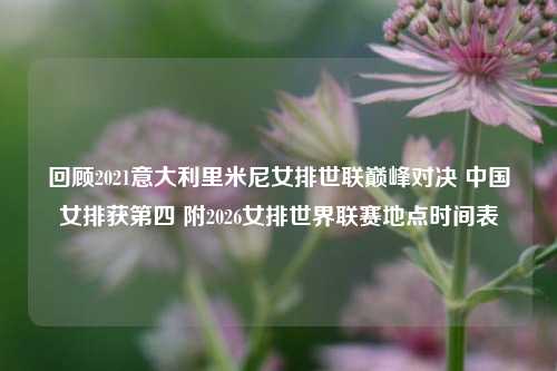 回顾2021意大利里米尼女排世联巅峰对决 中国女排获第四 附2026女排世界联赛地点时间表