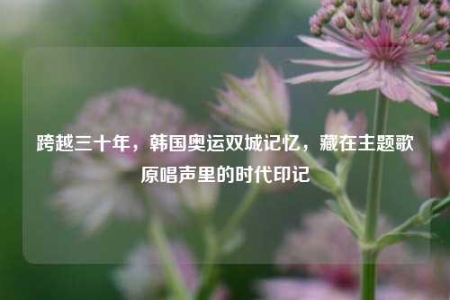 跨越三十年，韩国奥运双城记忆，藏在主题歌原唱声里的时代印记