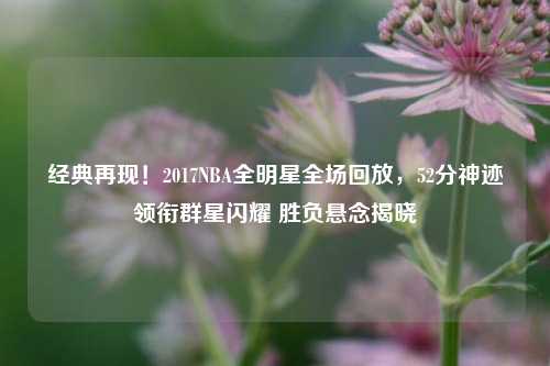 经典再现！2017NBA全明星全场回放，52分神迹领衔群星闪耀 胜负悬念揭晓