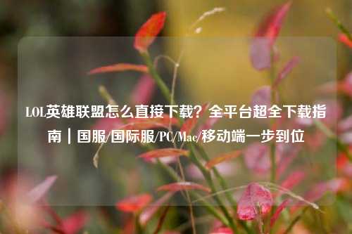 LOL英雄联盟怎么直接下载？全平台超全下载指南｜国服/国际服/PC/Mac/移动端一步到位