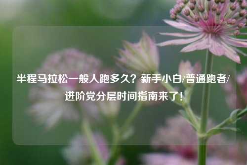 半程马拉松一般人跑多久？新手小白/普通跑者/进阶党分层时间指南来了！