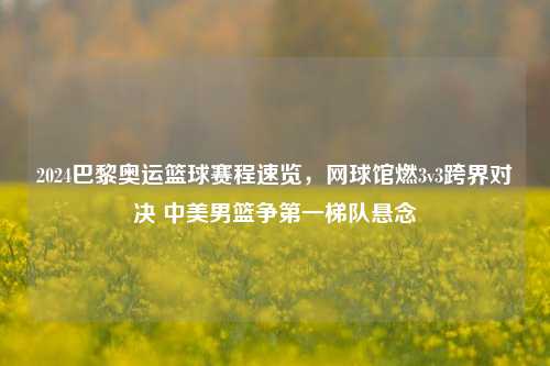 2024巴黎奥运篮球赛程速览，网球馆燃3v3跨界对决 中美男篮争之一梯队悬念
