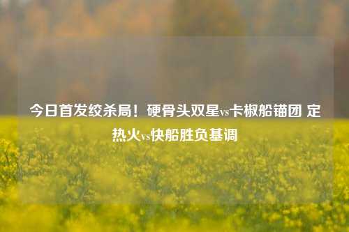 今日首发绞杀局！硬骨头双星vs卡椒船锚团 定热火vs快船胜负基调