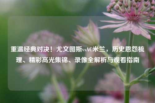 重温经典对决！尤文图斯vsAC米兰，历史恩怨梳理、精彩高光集锦、录像全解析与观看指南
