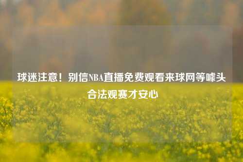 球迷注意！别信NBA直播免费观看来球网等噱头 合法观赛才安心