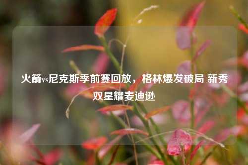 火箭vs尼克斯季前赛回放，格林爆发破局 新秀双星耀麦迪逊