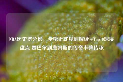 NBA历史得分榜，全榜正式规则解读+Top10深度盘点 贾巴尔到詹姆斯的传奇丰碑传承