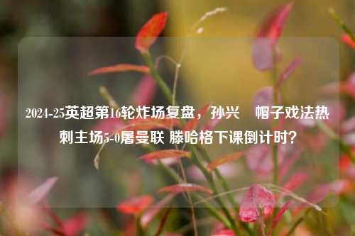 2024-25英超第16轮炸场复盘，孙兴慜帽子戏法热刺主场5-0屠曼联 滕哈格下课倒计时？
