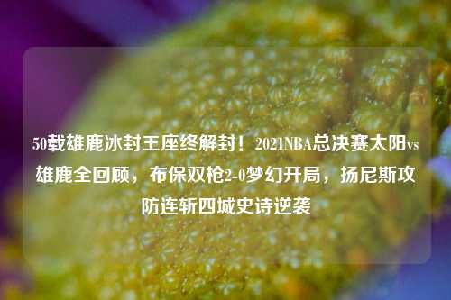 50载雄鹿冰封王座终解封！2021NBA总决赛太阳vs雄鹿全回顾，布保双枪2-0梦幻开局，扬尼斯攻防连斩四城史诗逆袭