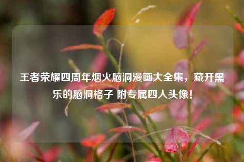 王者荣耀四周年烟火脑洞漫画大全集，藏开黑乐的脑洞格子 附专属四人头像！