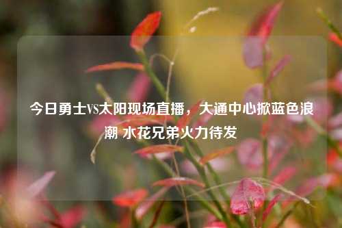 今日勇士VS太阳现场直播，大通中心掀蓝色浪潮 水花兄弟火力待发