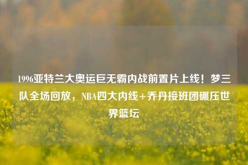 1996亚特兰大奥运巨无霸内战前置片上线！梦三队全场回放，NBA四大内线+乔丹接班团碾压世界篮坛