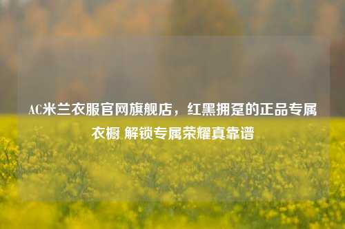 AC米兰衣服官网旗舰店，红黑拥趸的正品专属衣橱 解锁专属荣耀真靠谱