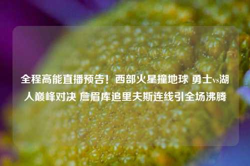 全程高能直播预告！西部火星撞地球 勇士vs湖人巅峰对决 詹眉库追里夫斯连线引全场沸腾